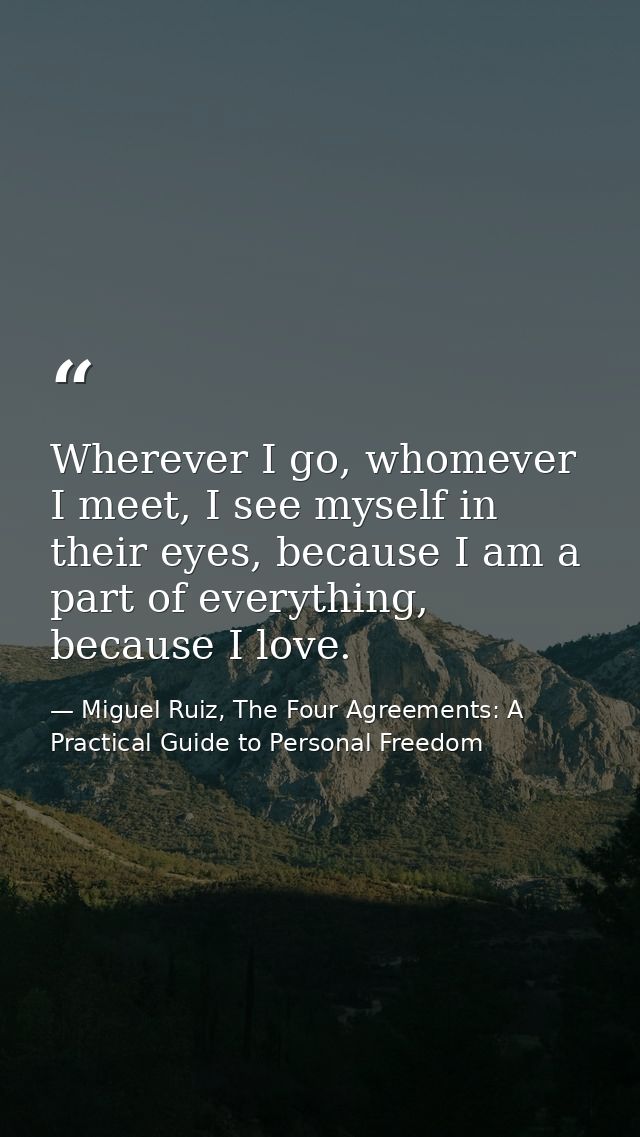 Wherever I go, whomever I meet, I see myself in their eyes, because I am a part of everything, because I love. — Miguel Ruiz, The Four Agreements: A Practical Guide to Personal Freedom