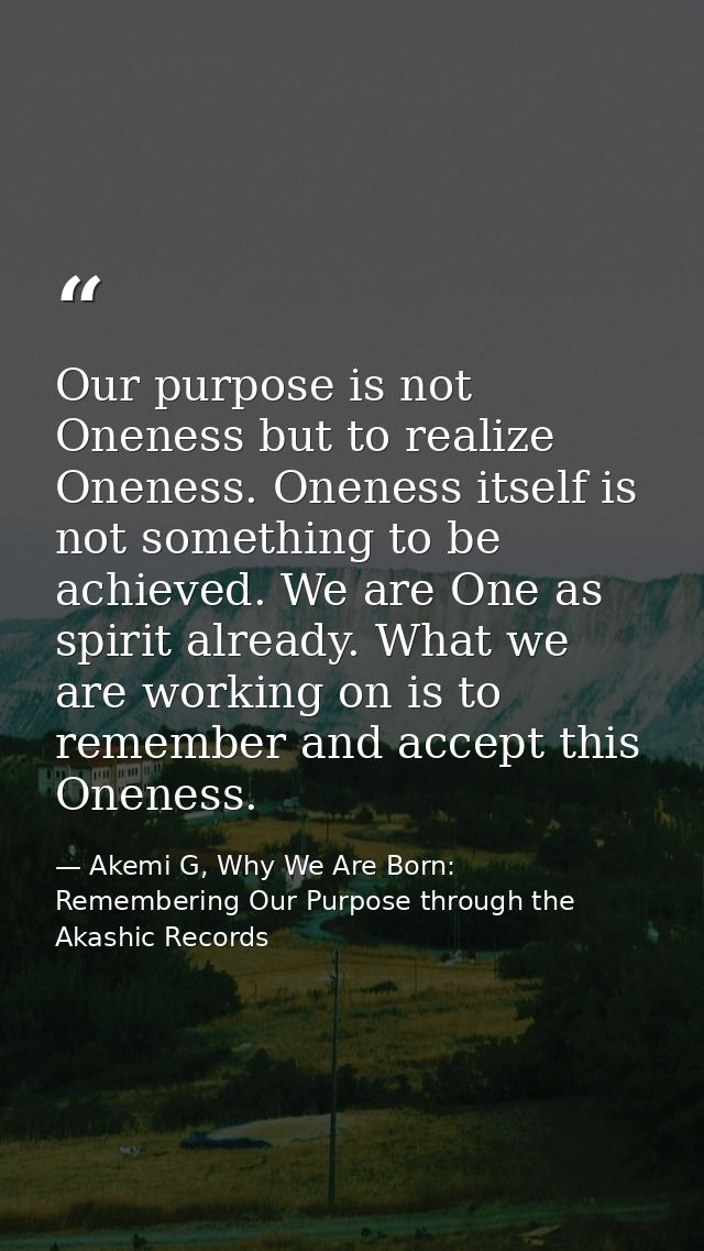 Our purpose is not Oneness but to realize Oneness. Oneness itself is not something to be achieved. We are One as spirit  — Akemi G, Why We Are Born: Remembering Our Purpose through the Akashic Records