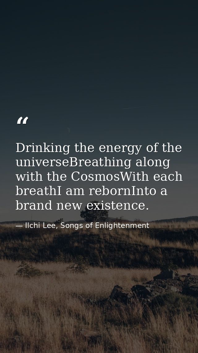 Drinking the energy of the universeBreathing along with the CosmosWith each breathI am rebornInto a brand new existence. — Ilchi Lee, Songs of Enlightenment