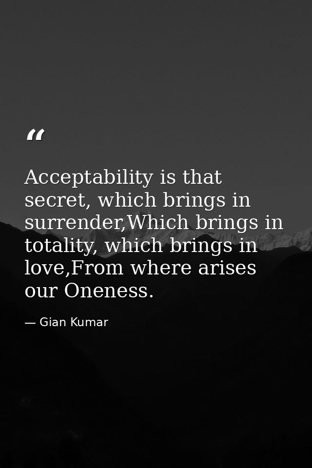 Acceptability is that secret, which brings in surrender,Which brings in totality, which brings in love,From where arises — Gian Kumar