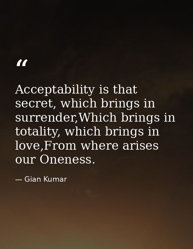 Acceptability is that secret, which brings in surrender,Which brings in totality, which brings in love,From where arises — Gian Kumar