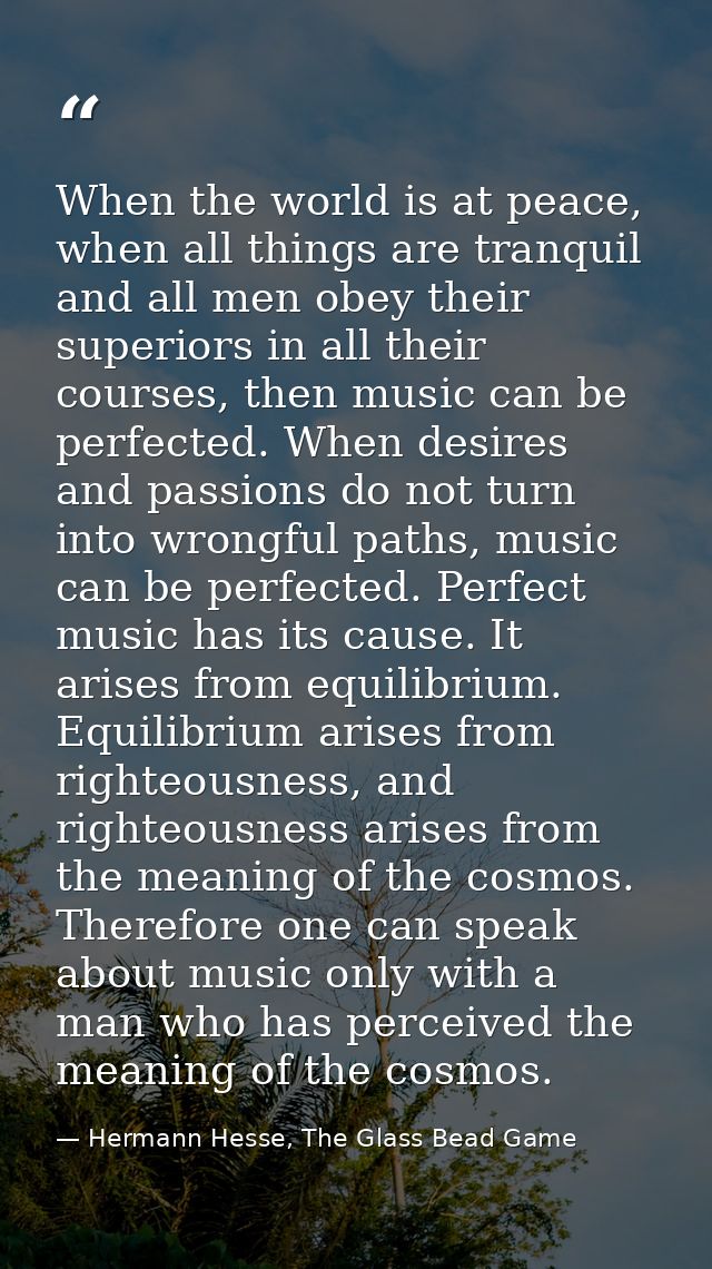 When the world is at peace, when all things are tranquil and all men obey their superiors in all their courses, then mus — Hermann Hesse, The Glass Bead Game
