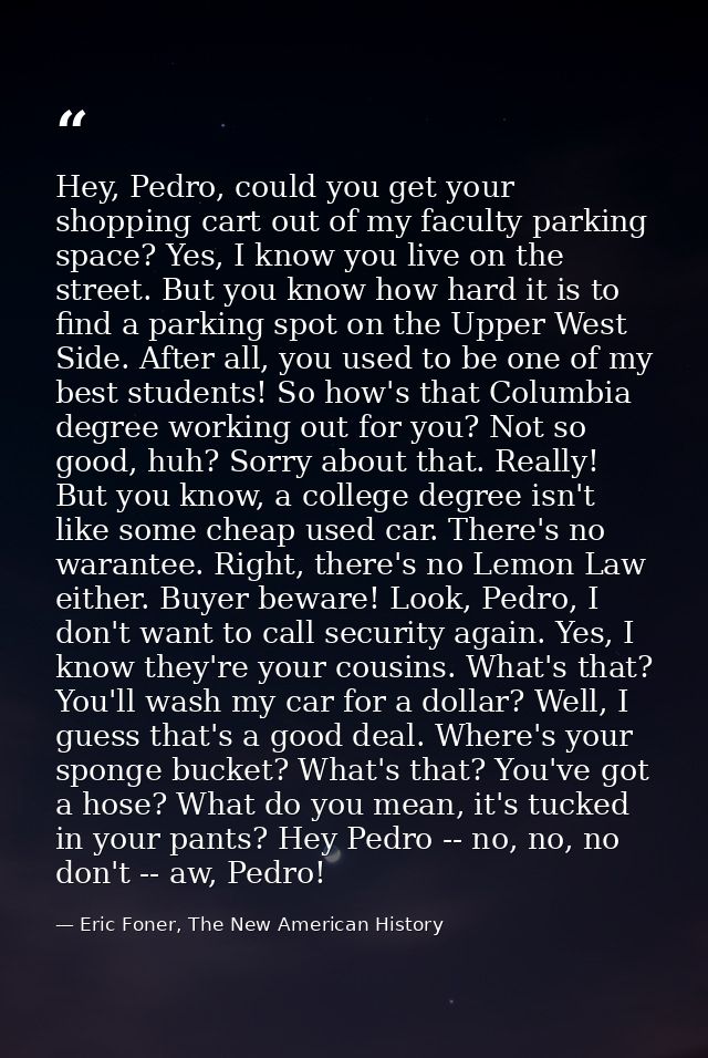Hey, Pedro, could you get your shopping cart out of my faculty parking space? Yes, I know you live on the street. But yo — Eric Foner, The New American History