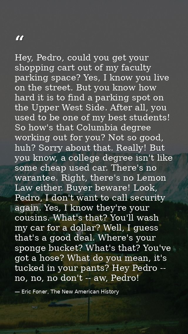 Hey, Pedro, could you get your shopping cart out of my faculty parking space? Yes, I know you live on the street. But yo — Eric Foner, The New American History