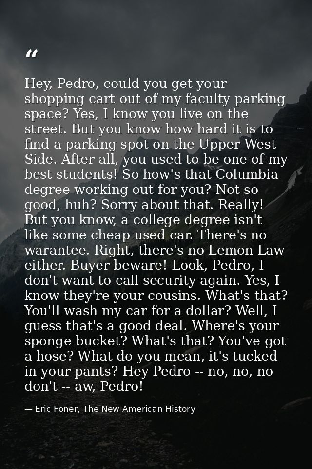 Hey, Pedro, could you get your shopping cart out of my faculty parking space? Yes, I know you live on the street. But yo — Eric Foner, The New American History