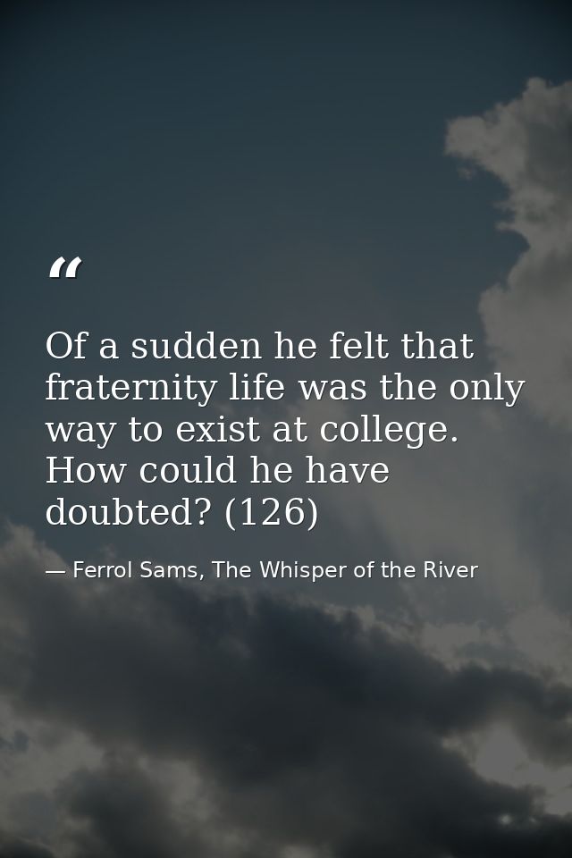 Of a sudden he felt that fraternity life was the only way to exist at college. How could he have doubted? (126) — Ferrol Sams, The Whisper of the River