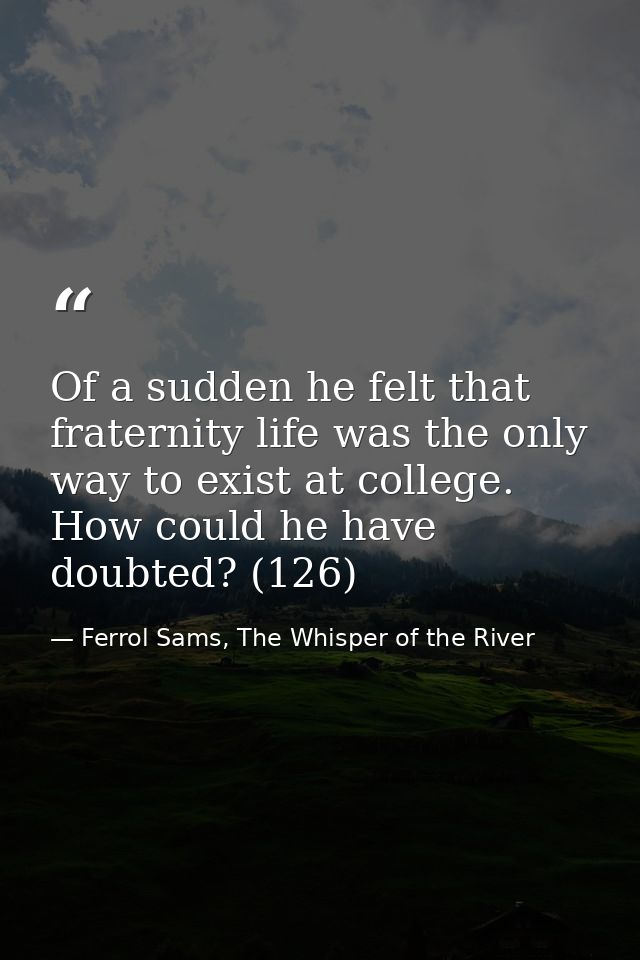 Of a sudden he felt that fraternity life was the only way to exist at college. How could he have doubted? (126) — Ferrol Sams, The Whisper of the River