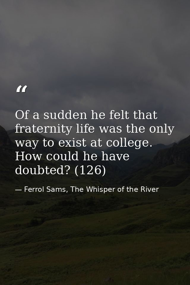 Of a sudden he felt that fraternity life was the only way to exist at college. How could he have doubted? (126) — Ferrol Sams, The Whisper of the River