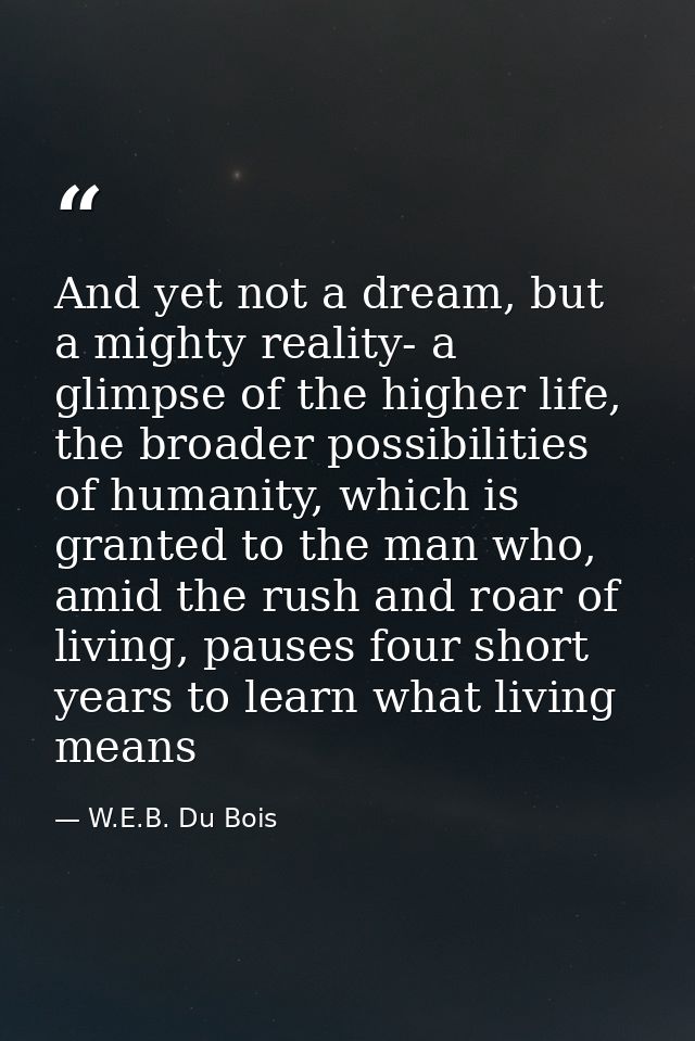 And yet not a dream, but a mighty reality- a glimpse of the higher life, the broader possibilities of humanity, which is — W.E.B. Du Bois