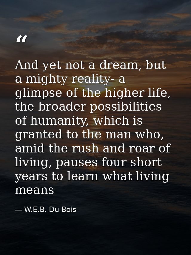 And yet not a dream, but a mighty reality- a glimpse of the higher life, the broader possibilities of humanity, which is — W.E.B. Du Bois