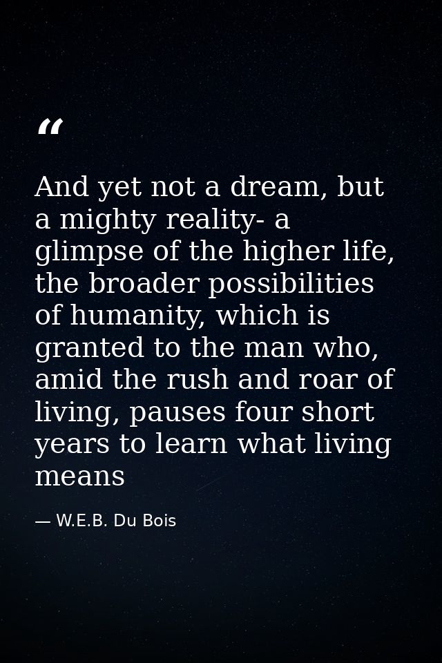 And yet not a dream, but a mighty reality- a glimpse of the higher life, the broader possibilities of humanity, which is — W.E.B. Du Bois