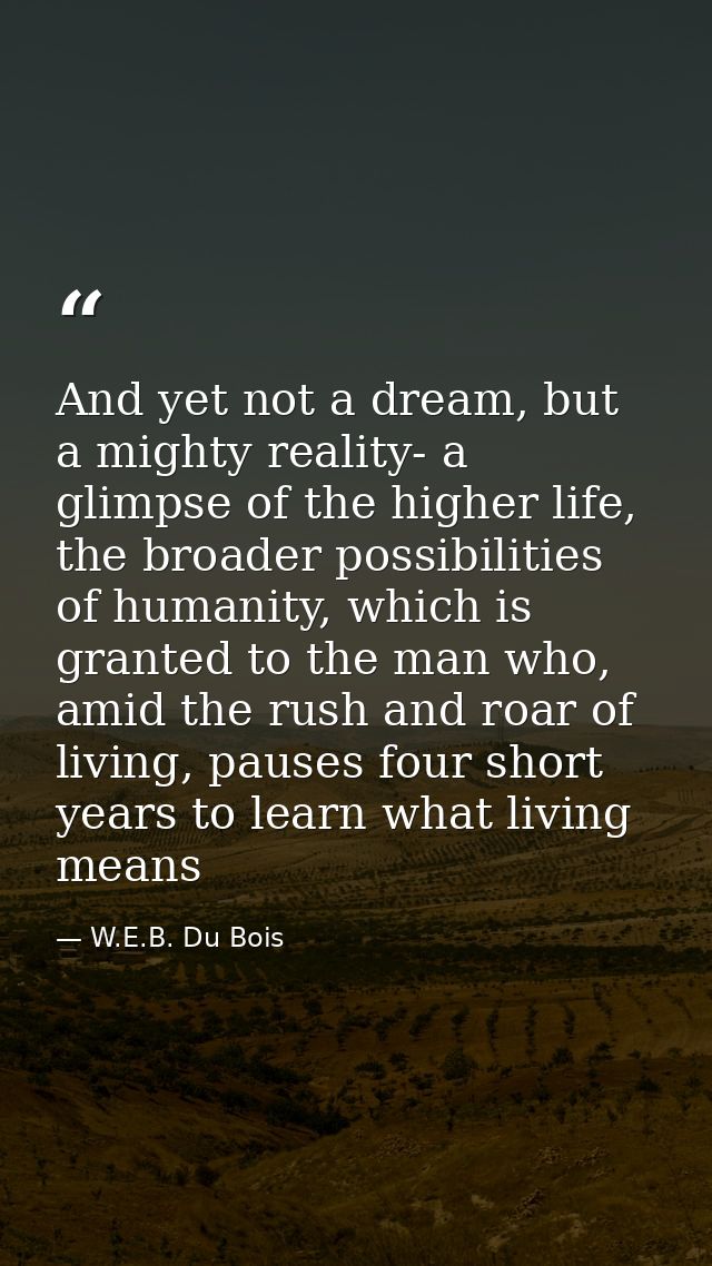 And yet not a dream, but a mighty reality- a glimpse of the higher life, the broader possibilities of humanity, which is — W.E.B. Du Bois