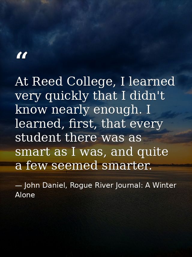 At Reed College, I learned very quickly that I didn't know nearly enough. I learned, first, that every student there was — John Daniel, Rogue River Journal: A Winter Alone