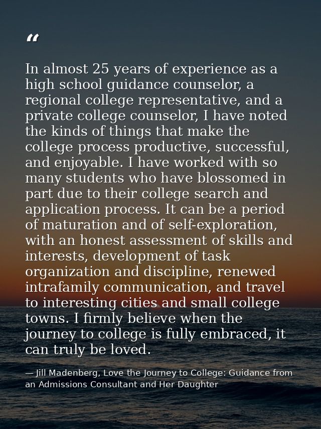 In almost 25 years of experience as a high school guidance counselor, a regional college representative, and a private c — Jill Madenberg, Love the Journey to College: Guidance from an Admissions Consultant and Her Daughter