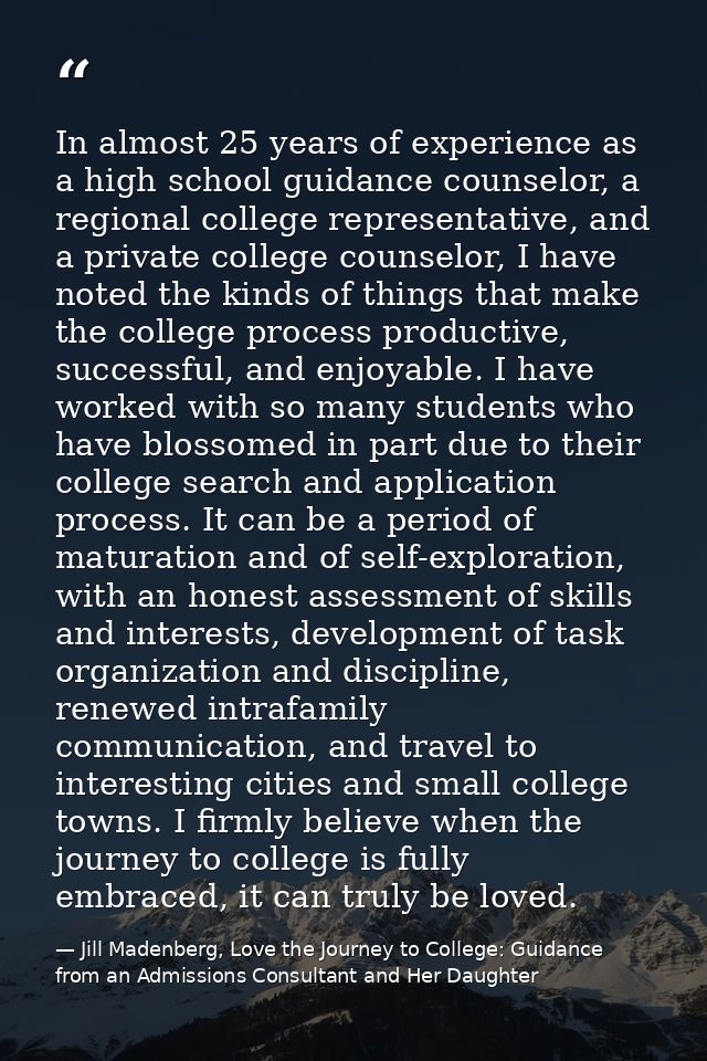 In almost 25 years of experience as a high school guidance counselor, a regional college representative, and a private c — Jill Madenberg, Love the Journey to College: Guidance from an Admissions Consultant and Her Daughter