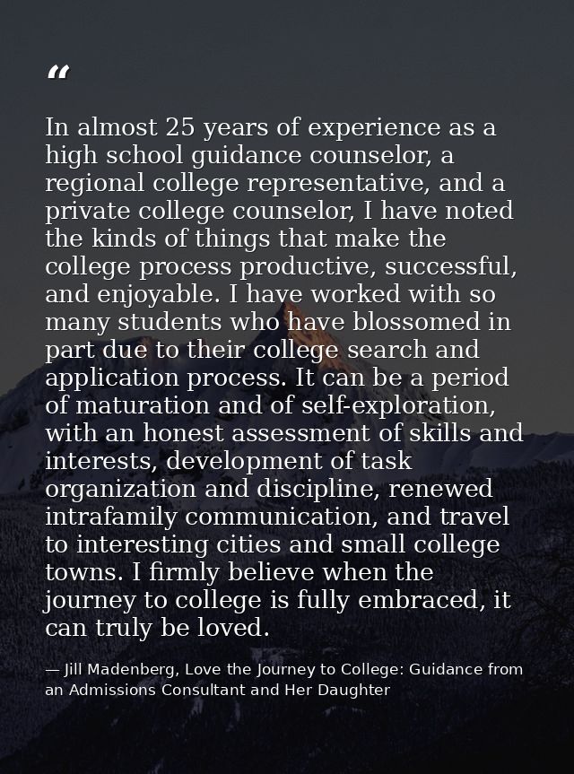 In almost 25 years of experience as a high school guidance counselor, a regional college representative, and a private c — Jill Madenberg, Love the Journey to College: Guidance from an Admissions Consultant and Her Daughter