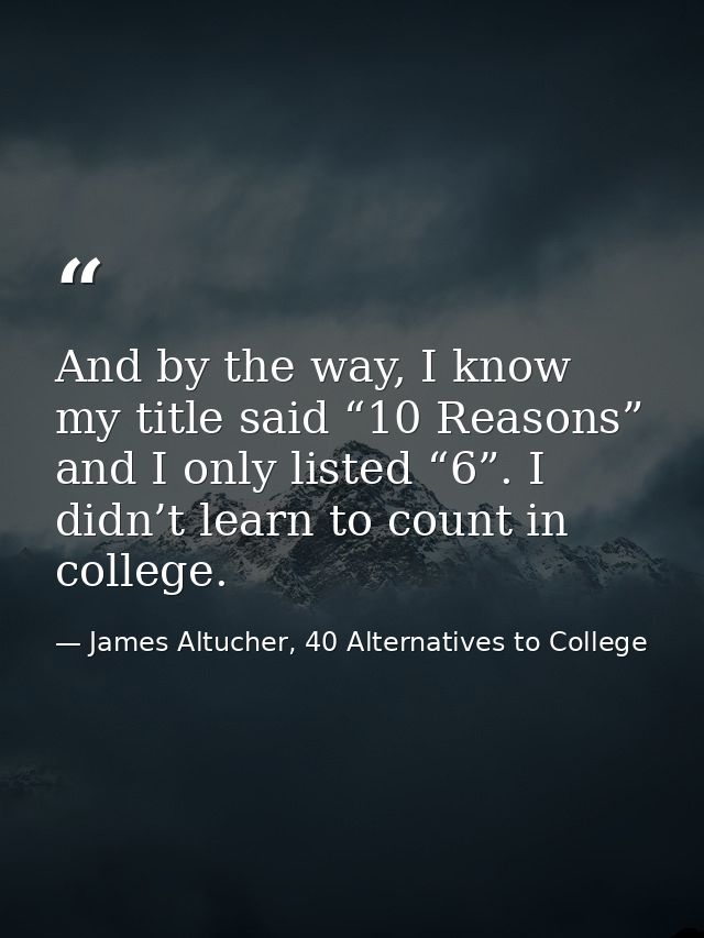 And by the way, I know my title said “10 Reasons” and I only listed “6”. I didn’t learn to count in college. — James Altucher, 40 Alternatives to College
