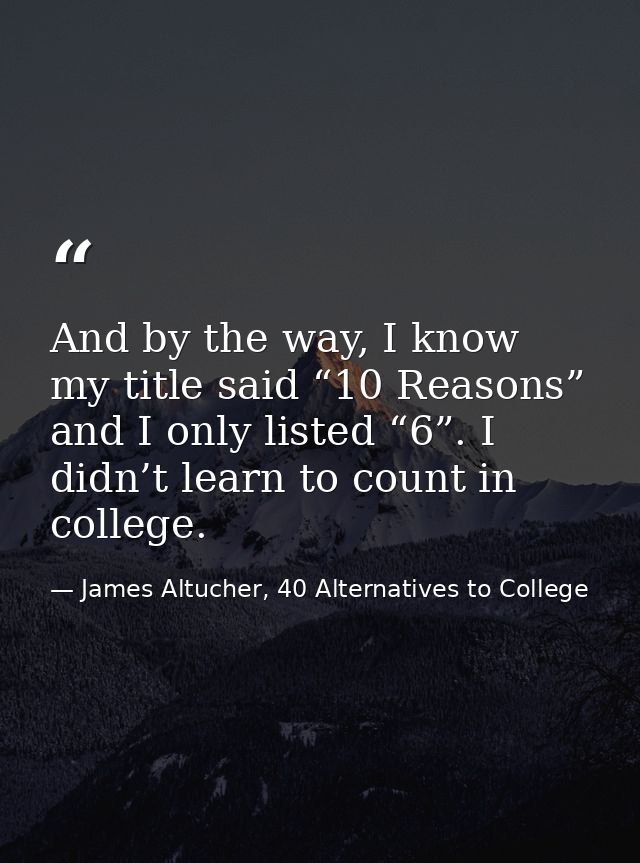 And by the way, I know my title said “10 Reasons” and I only listed “6”. I didn’t learn to count in college. — James Altucher, 40 Alternatives to College