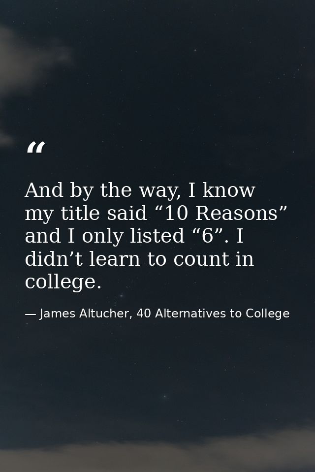 And by the way, I know my title said “10 Reasons” and I only listed “6”. I didn’t learn to count in college. — James Altucher, 40 Alternatives to College