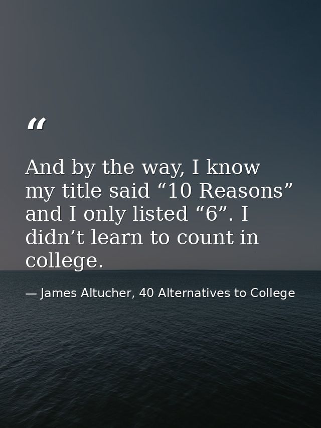 And by the way, I know my title said “10 Reasons” and I only listed “6”. I didn’t learn to count in college. — James Altucher, 40 Alternatives to College