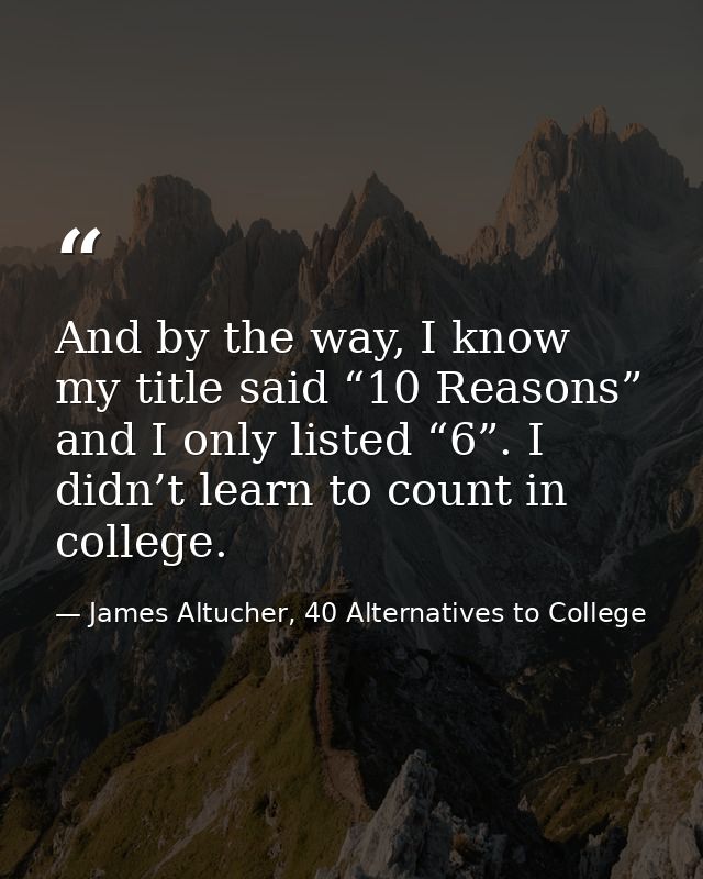 And by the way, I know my title said “10 Reasons” and I only listed “6”. I didn’t learn to count in college. — James Altucher, 40 Alternatives to College