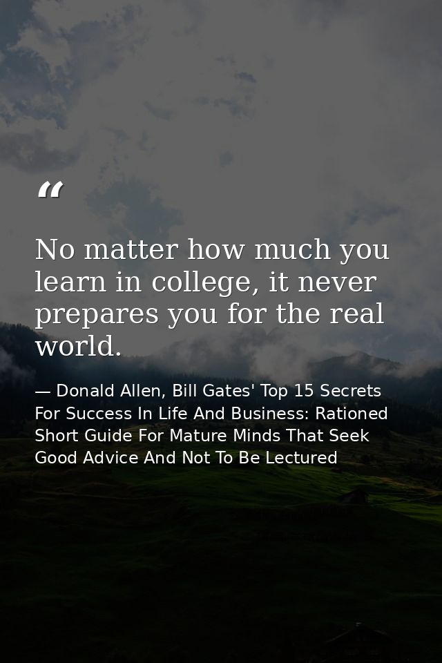 No matter how much you learn in college, it never prepares you for the real world. — Donald Allen, Bill Gates' Top 15 Secrets For Success In Life And Business: Rationed Short Guide For Mature Minds That Seek Good Advice And Not To Be Lectured