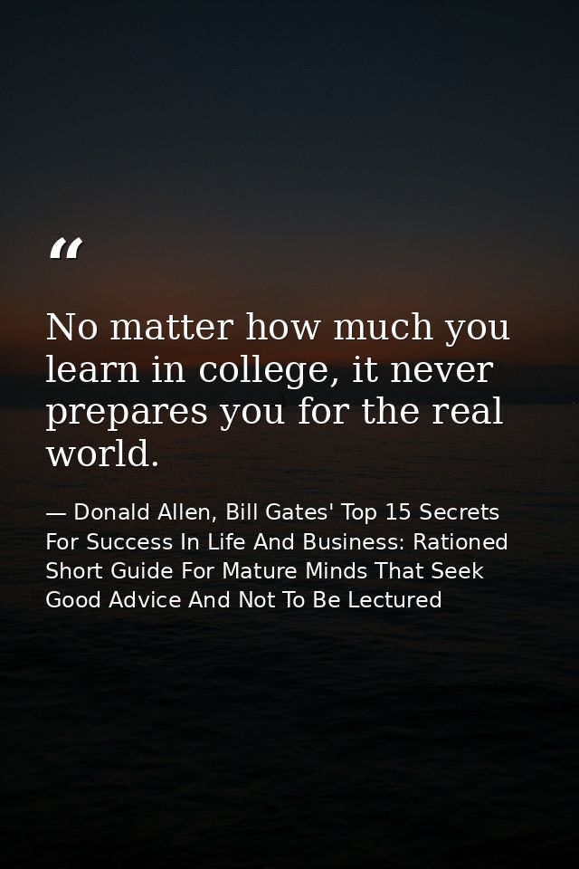 No matter how much you learn in college, it never prepares you for the real world. — Donald Allen, Bill Gates' Top 15 Secrets For Success In Life And Business: Rationed Short Guide For Mature Minds That Seek Good Advice And Not To Be Lectured