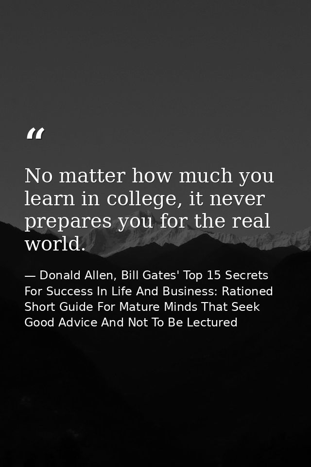 No matter how much you learn in college, it never prepares you for the real world. — Donald Allen, Bill Gates' Top 15 Secrets For Success In Life And Business: Rationed Short Guide For Mature Minds That Seek Good Advice And Not To Be Lectured