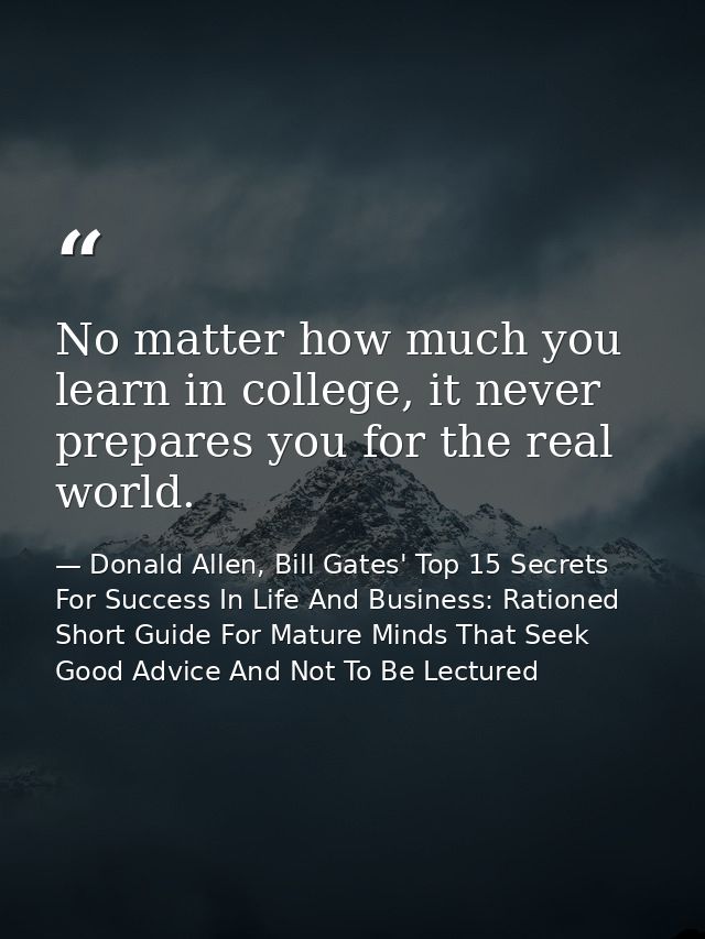 No matter how much you learn in college, it never prepares you for the real world. — Donald Allen, Bill Gates' Top 15 Secrets For Success In Life And Business: Rationed Short Guide For Mature Minds That Seek Good Advice And Not To Be Lectured