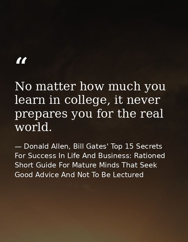 No matter how much you learn in college, it never prepares you for the real world. — Donald Allen, Bill Gates' Top 15 Secrets For Success In Life And Business: Rationed Short Guide For Mature Minds That Seek Good Advice And Not To Be Lectured