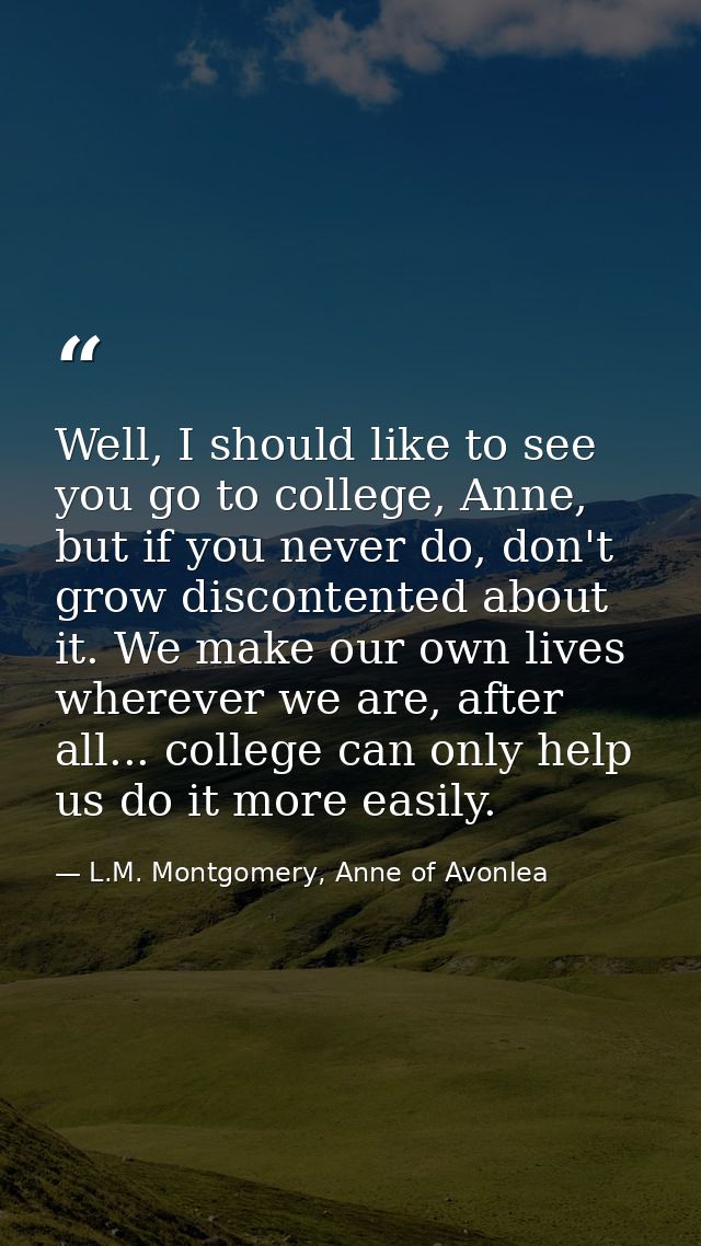 Well, I should like to see you go to college, Anne, but if you never do, don't grow discontented about it. We make our o — L.M. Montgomery, Anne of Avonlea