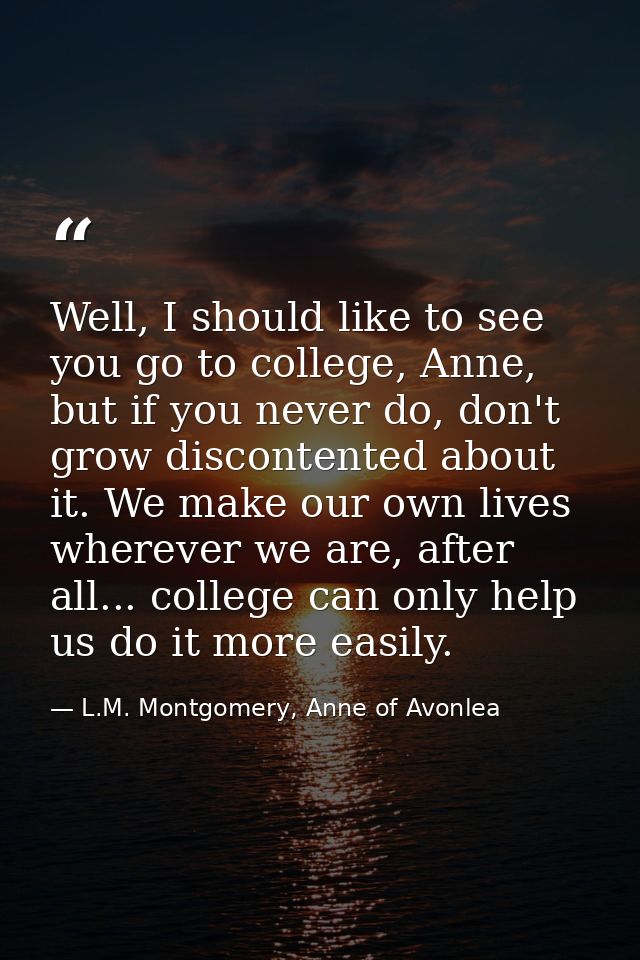 Well, I should like to see you go to college, Anne, but if you never do, don't grow discontented about it. We make our o — L.M. Montgomery, Anne of Avonlea