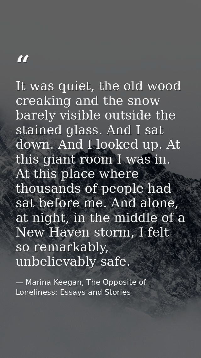 It was quiet, the old wood creaking and the snow barely visible outside the stained glass. And I sat down. And I looked  — Marina Keegan, The Opposite of Loneliness: Essays and Stories