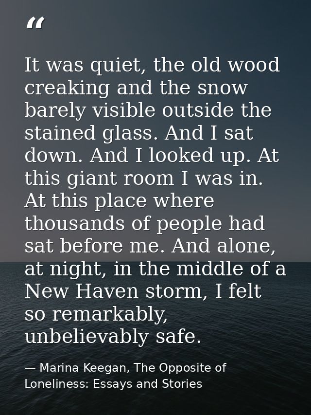It was quiet, the old wood creaking and the snow barely visible outside the stained glass. And I sat down. And I looked  — Marina Keegan, The Opposite of Loneliness: Essays and Stories
