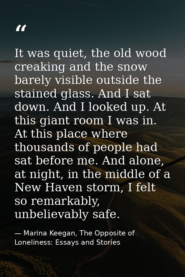 It was quiet, the old wood creaking and the snow barely visible outside the stained glass. And I sat down. And I looked  — Marina Keegan, The Opposite of Loneliness: Essays and Stories