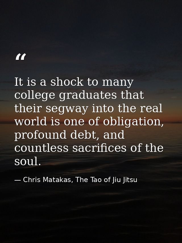 It is a shock to many college graduates that their segway into the real world is one of obligation, profound debt, and c — Chris Matakas, The Tao of Jiu Jitsu