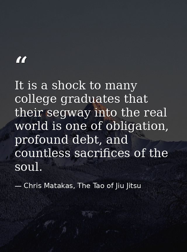 It is a shock to many college graduates that their segway into the real world is one of obligation, profound debt, and c — Chris Matakas, The Tao of Jiu Jitsu