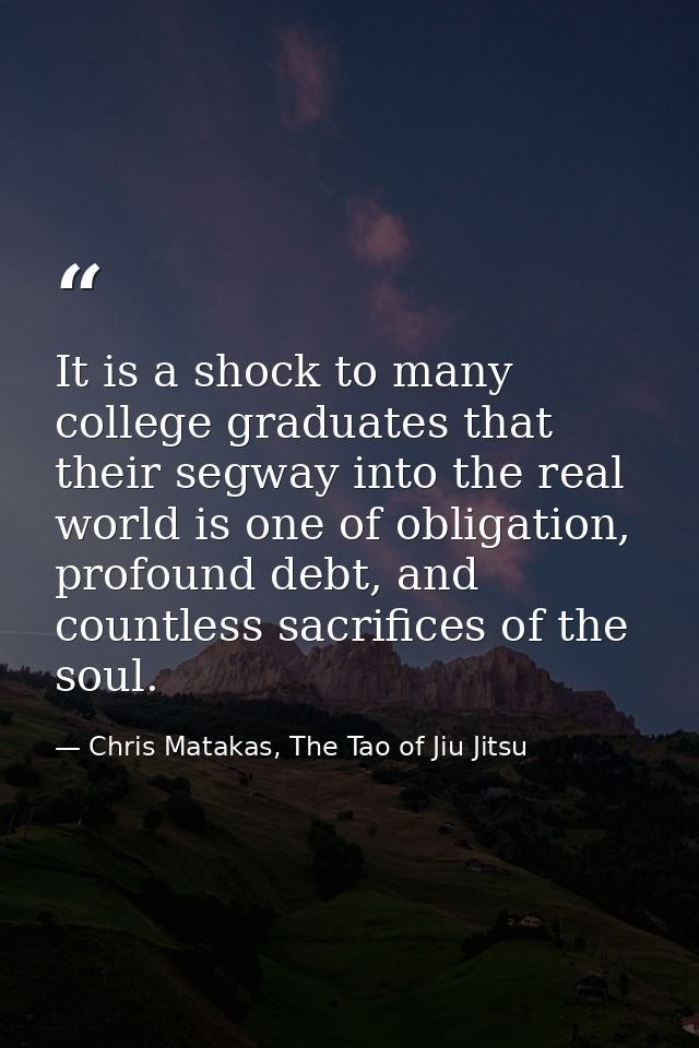 It is a shock to many college graduates that their segway into the real world is one of obligation, profound debt, and c — Chris Matakas, The Tao of Jiu Jitsu