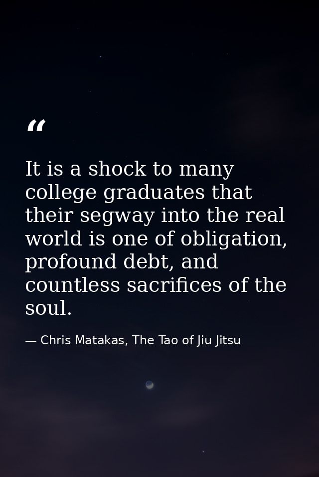 It is a shock to many college graduates that their segway into the real world is one of obligation, profound debt, and c — Chris Matakas, The Tao of Jiu Jitsu