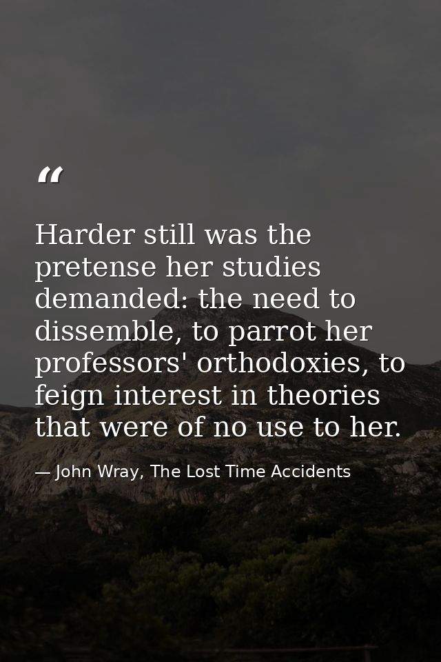 Harder still was the pretense her studies demanded: the need to dissemble, to parrot her professors' orthodoxies, to fei — John Wray, The Lost Time Accidents