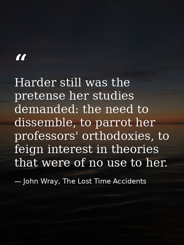 Harder still was the pretense her studies demanded: the need to dissemble, to parrot her professors' orthodoxies, to fei — John Wray, The Lost Time Accidents