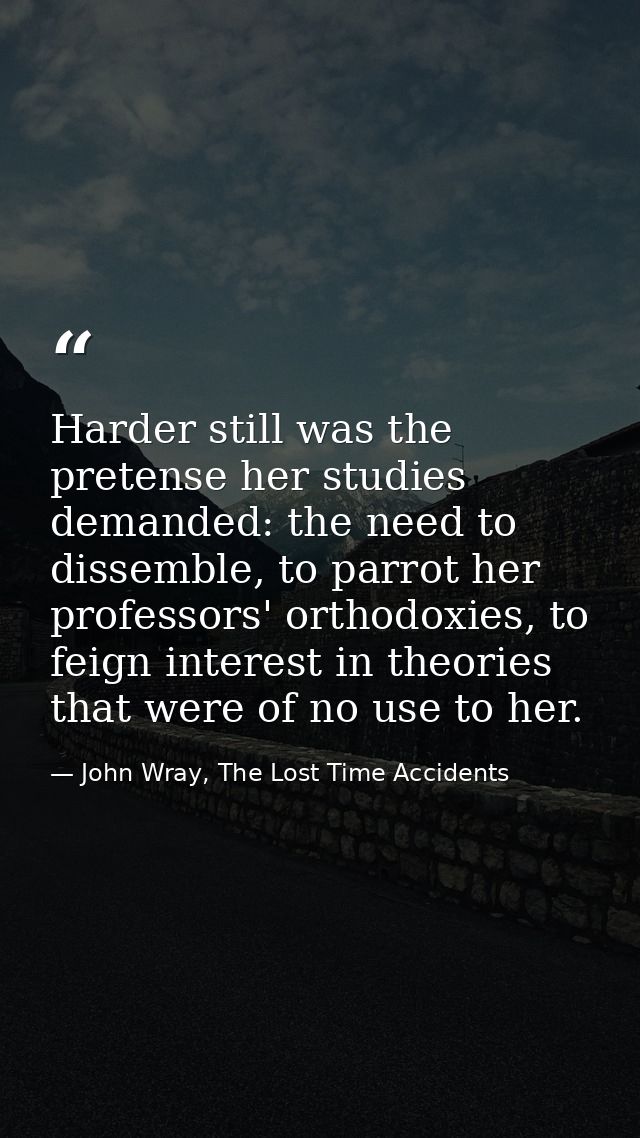 Harder still was the pretense her studies demanded: the need to dissemble, to parrot her professors' orthodoxies, to fei — John Wray, The Lost Time Accidents