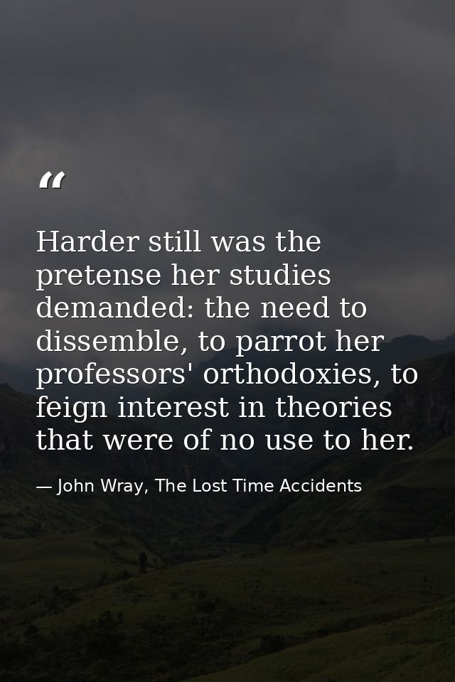 Harder still was the pretense her studies demanded: the need to dissemble, to parrot her professors' orthodoxies, to fei — John Wray, The Lost Time Accidents
