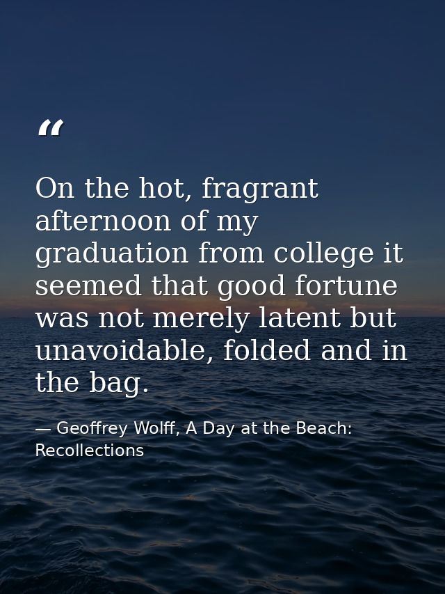 On the hot, fragrant afternoon of my graduation from college it seemed that good fortune was not merely latent but unavo — Geoffrey Wolff, A Day at the Beach: Recollections