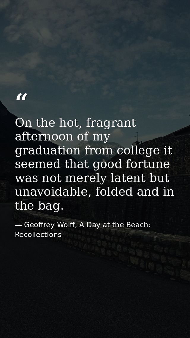 On the hot, fragrant afternoon of my graduation from college it seemed that good fortune was not merely latent but unavo — Geoffrey Wolff, A Day at the Beach: Recollections