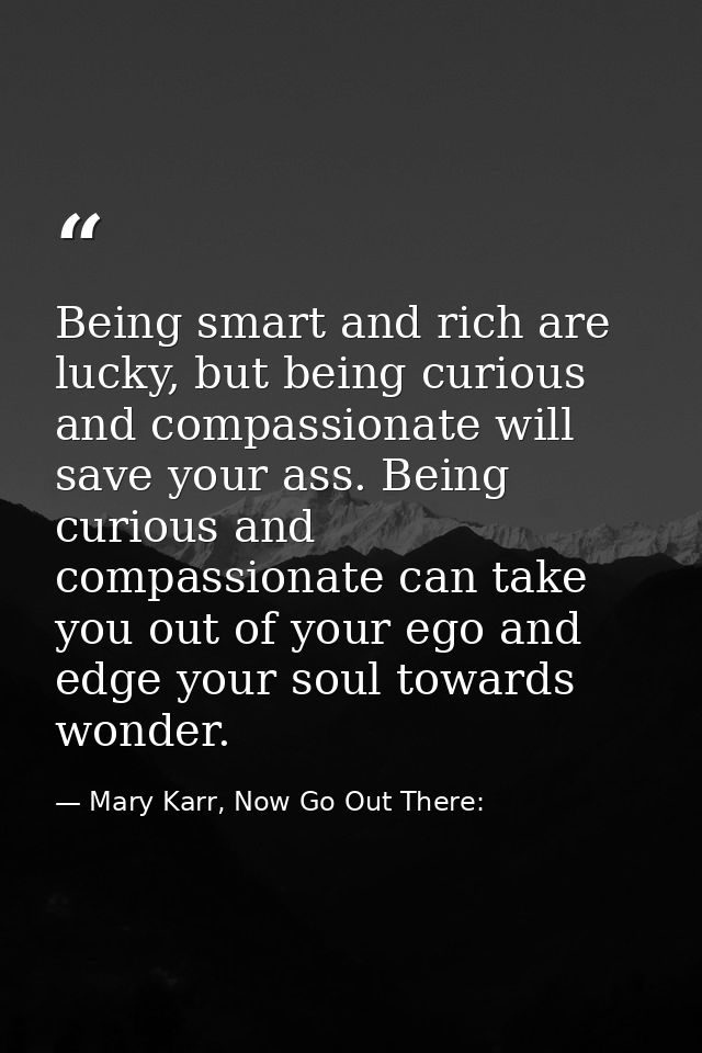 Being smart and rich are lucky, but being curious and compassionate will save your ass. Being curious and compassionate  — Mary Karr, Now Go Out There: