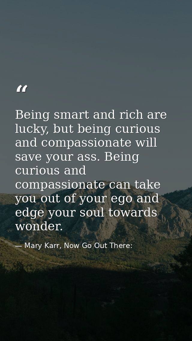 Being smart and rich are lucky, but being curious and compassionate will save your ass. Being curious and compassionate  — Mary Karr, Now Go Out There: