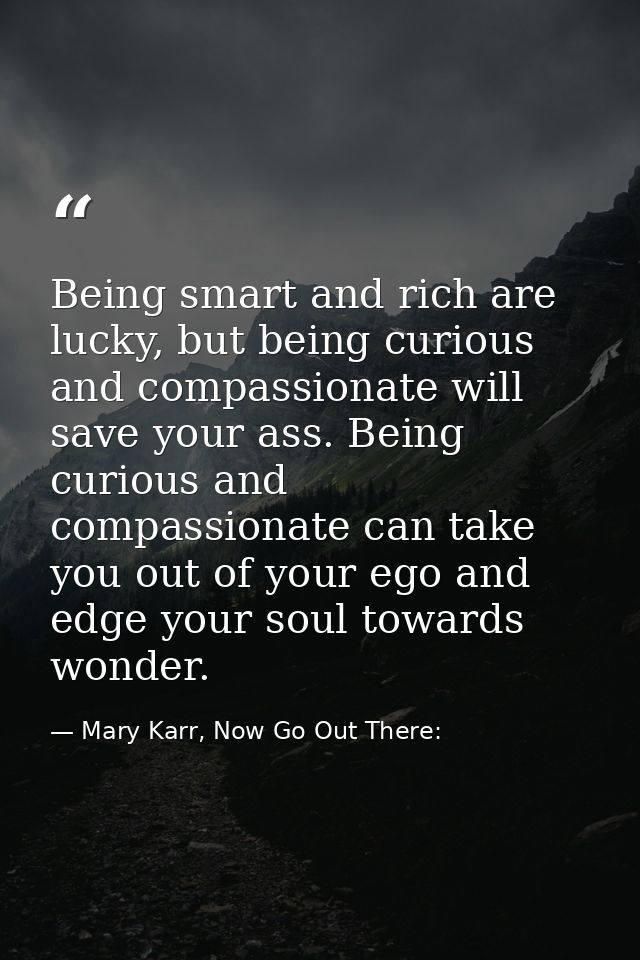 Being smart and rich are lucky, but being curious and compassionate will save your ass. Being curious and compassionate  — Mary Karr, Now Go Out There:
