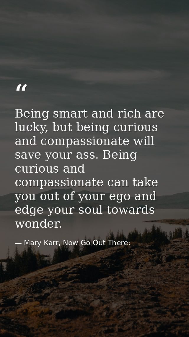 Being smart and rich are lucky, but being curious and compassionate will save your ass. Being curious and compassionate  — Mary Karr, Now Go Out There: