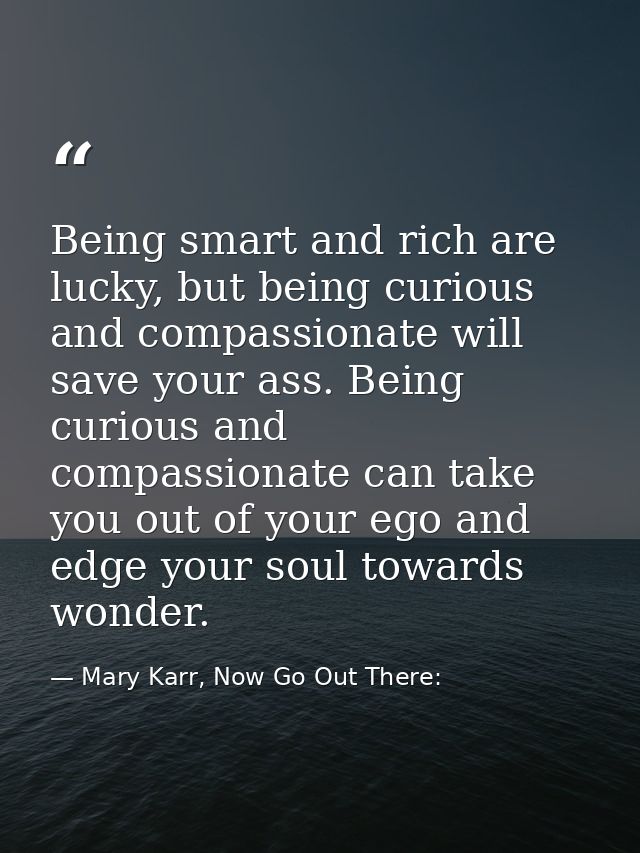 Being smart and rich are lucky, but being curious and compassionate will save your ass. Being curious and compassionate  — Mary Karr, Now Go Out There: